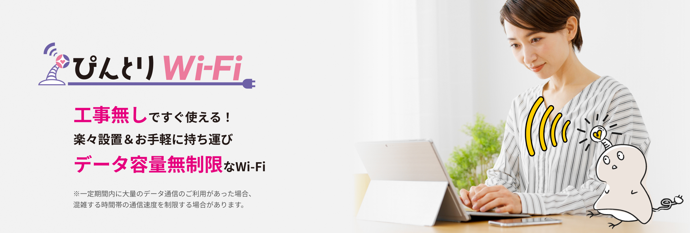 ぴんとりWi-Fi 工事無しですぐ使える！楽々設置＆お手軽に持ち運びデータ容量無制限なWi-Fi ※一定期間内に大量のデータ通信のご利用があった場合、混雑する時間帯の通信速度を制限する場合があります。