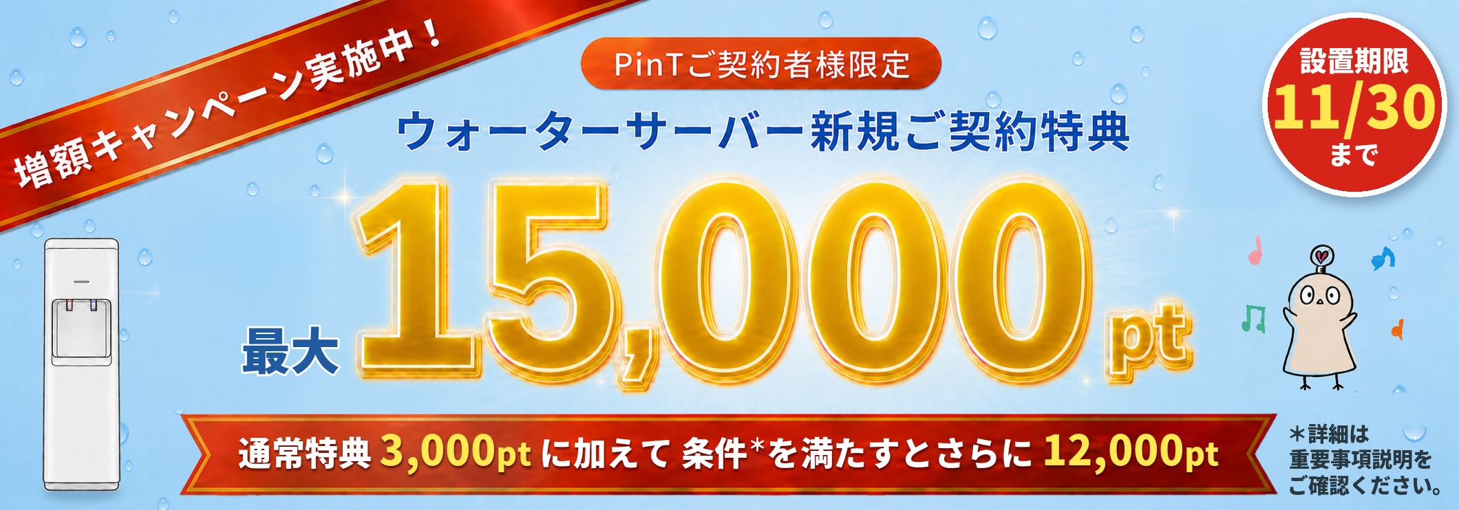ウォーターサーバー新規ご契約特典 増額キャンペーン実施中 PinTご契約者様限定 最大15,000PinTポイント 通常特典3,000ptに加えて条件を満たすとさらに12,000pt 設置期限11/30まで